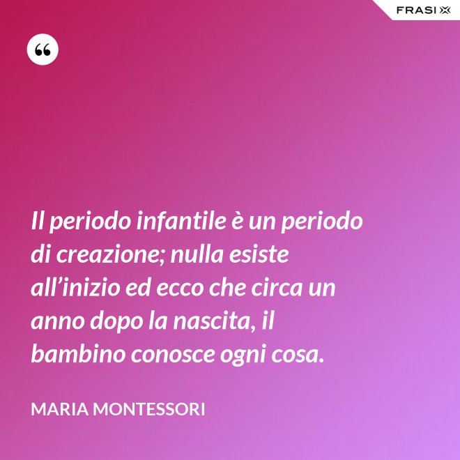 Il periodo infantile è un periodo di creazione; nulla esiste all’inizio ed ecco che circa un anno dopo la nascita, il bambino conosce ogni cosa. - Maria Montessori