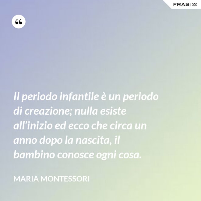 Il periodo infantile è un periodo di creazione; nulla esiste all’inizio ed ecco che circa un anno dopo la nascita, il bambino conosce ogni cosa. - Maria Montessori