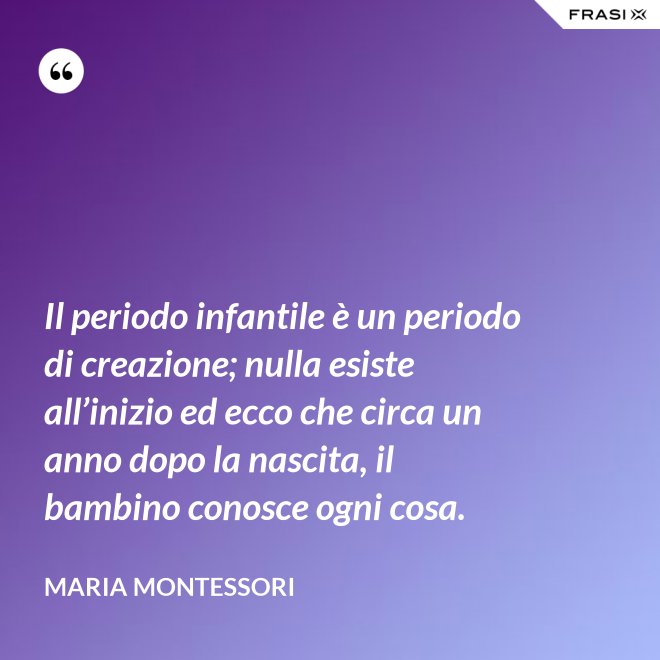 Il periodo infantile è un periodo di creazione; nulla esiste all’inizio ed ecco che circa un anno dopo la nascita, il bambino conosce ogni cosa. - Maria Montessori