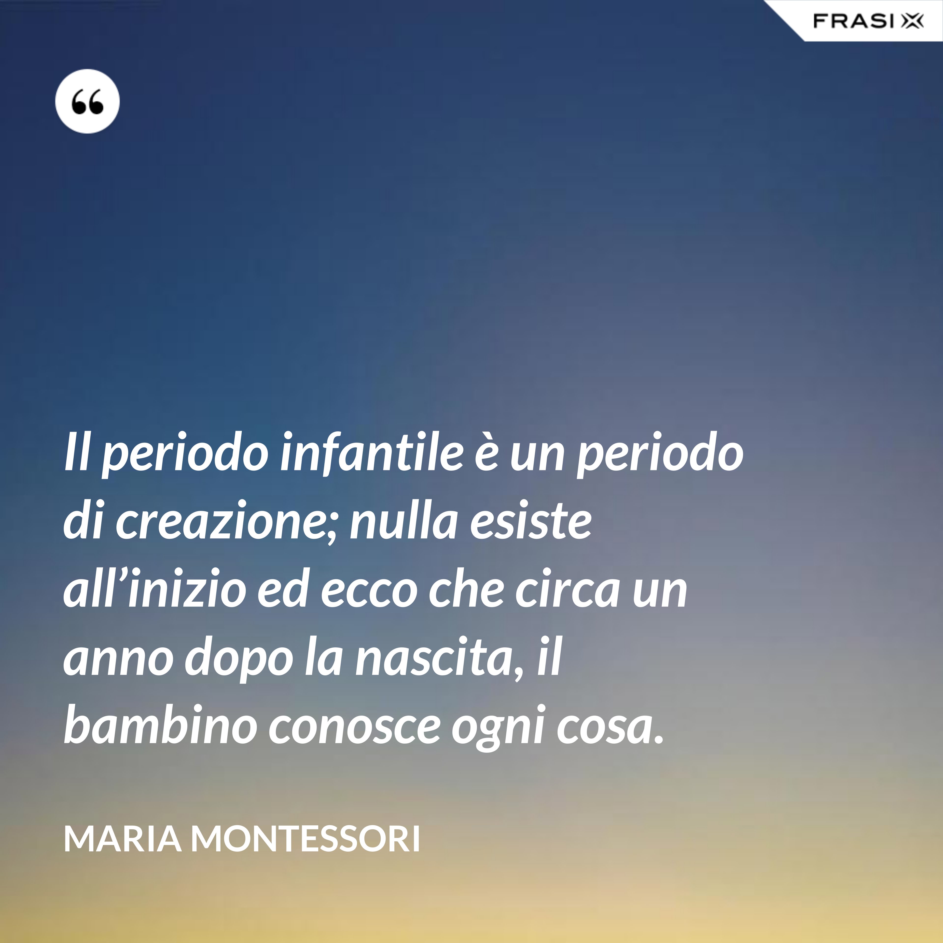 Il periodo infantile è un periodo di creazione; nulla esiste all’inizio ed ecco che circa un anno dopo la nascita, il bambino conosce ogni cosa. - Maria Montessori
