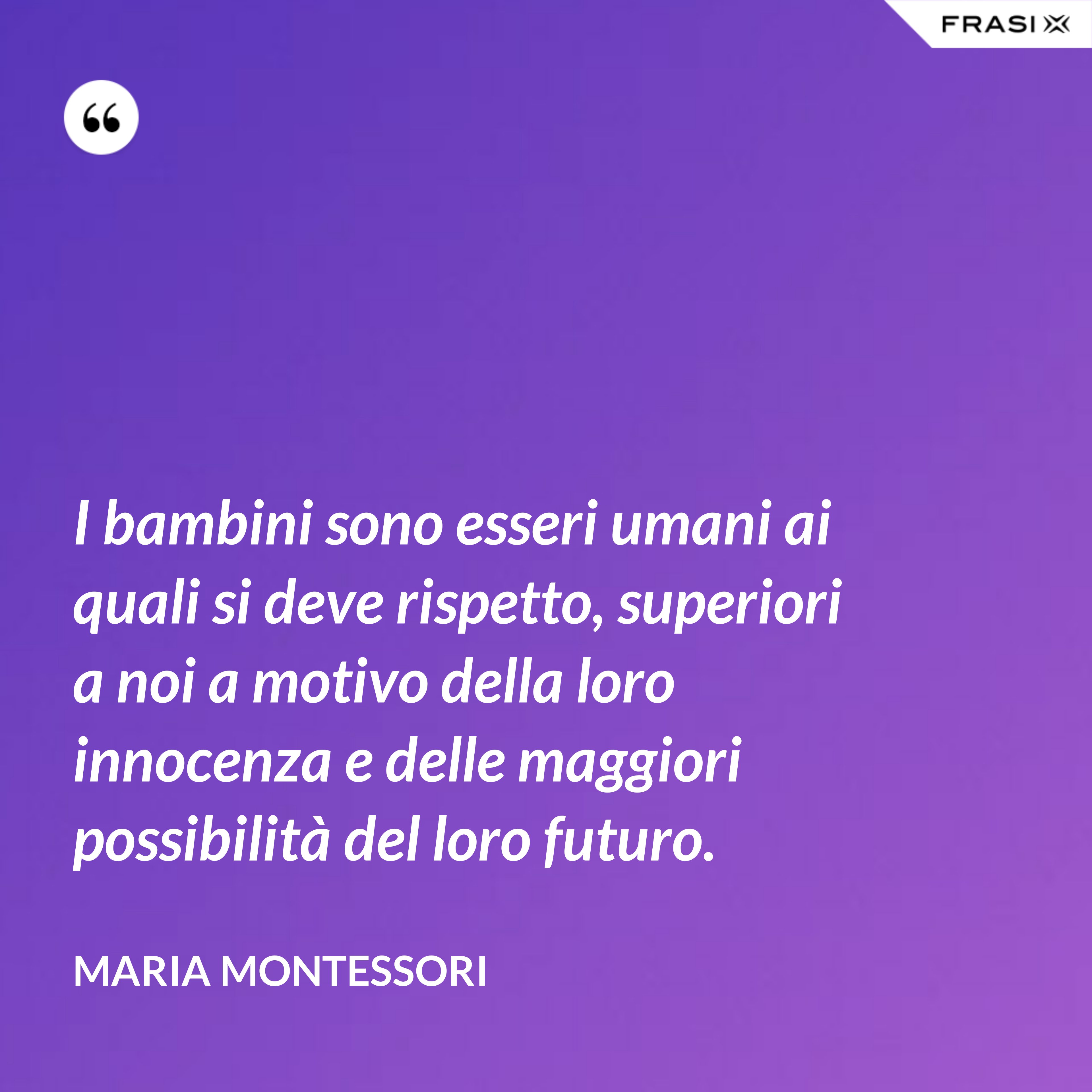 I bambini sono esseri umani ai quali si deve rispetto, superiori a noi a motivo della loro innocenza e delle maggiori possibilità del loro futuro. - Maria Montessori