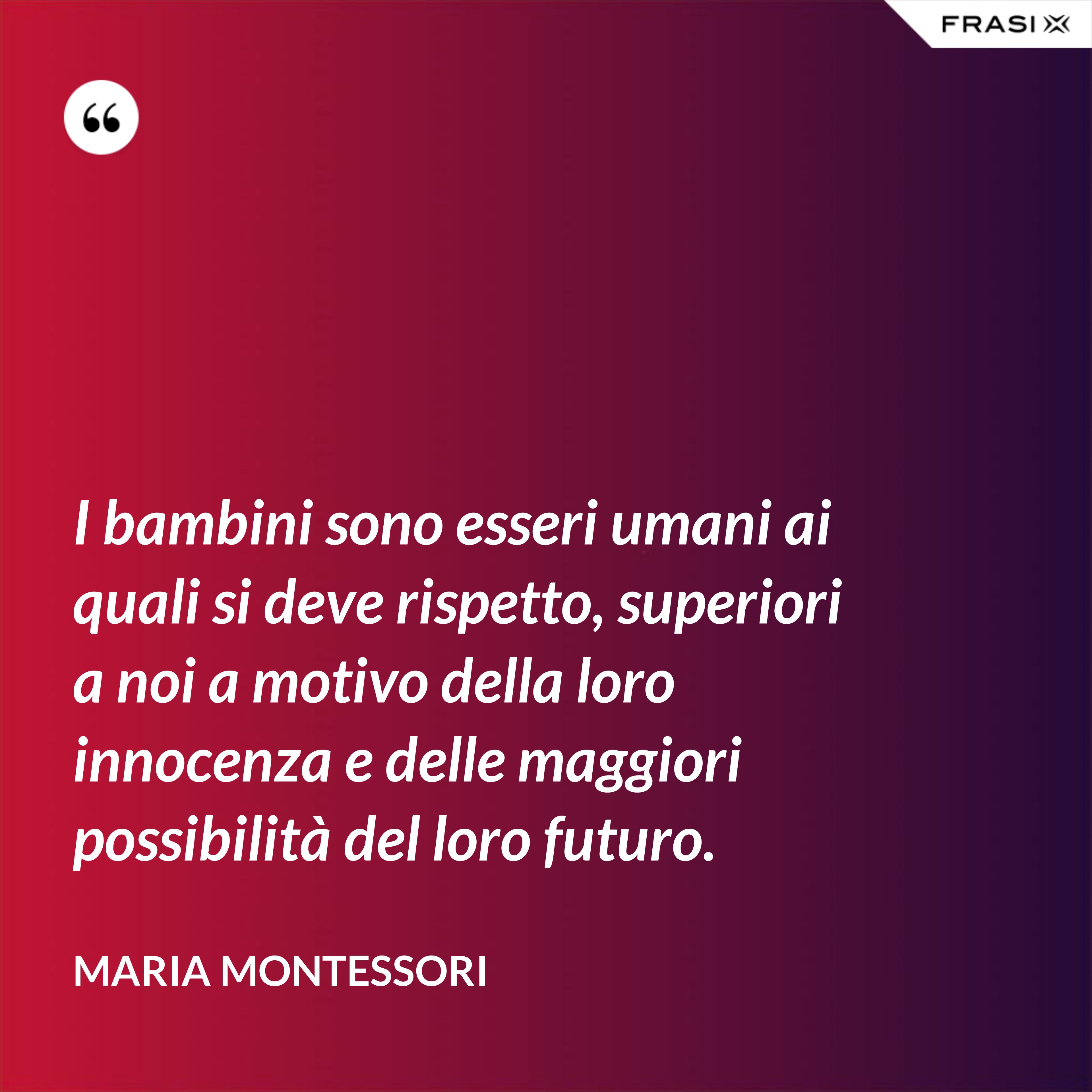 I bambini sono esseri umani ai quali si deve rispetto, superiori a noi a motivo della loro innocenza e delle maggiori possibilità del loro futuro. - Maria Montessori