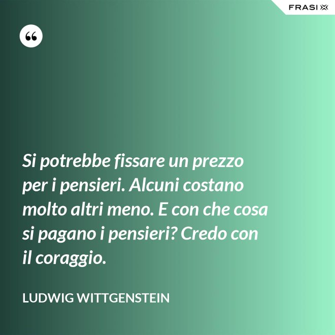 Si potrebbe fissare un prezzo per i pensieri. Alcuni costano molto altri meno. E con che cosa si pagano i pensieri? Credo con il coraggio. - Ludwig Wittgenstein