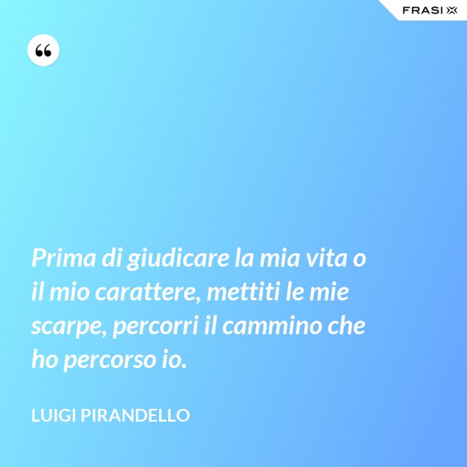Prima di giudicare la mia vita o il mio carattere, mettiti le mie scarpe, percorri il cammino che ho percorso io. - Luigi Pirandello