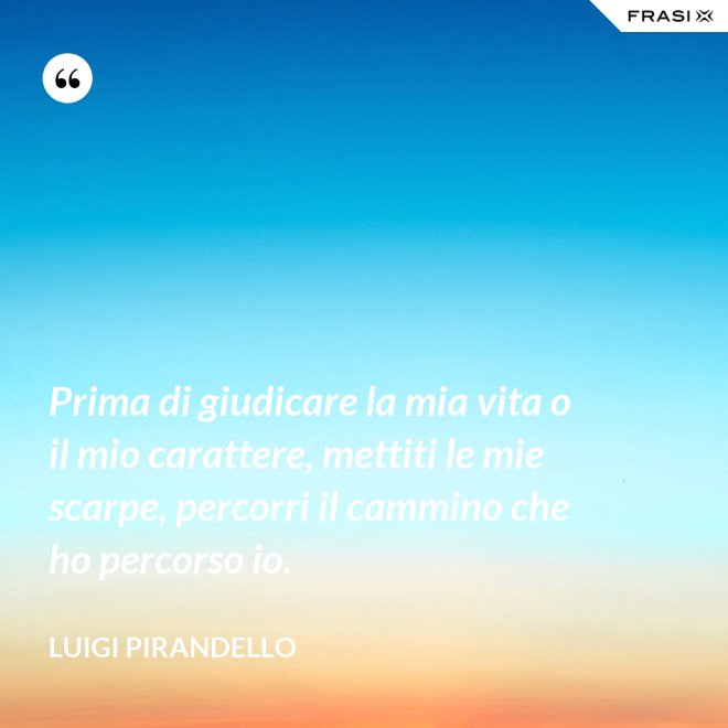 Prima di giudicare la mia vita o il mio carattere, mettiti le mie scarpe, percorri il cammino che ho percorso io. - Luigi Pirandello
