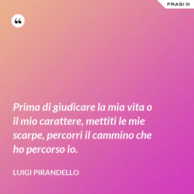 Prima di giudicare la mia vita o il mio carattere, mettiti le mie scarpe, percorri il cammino che ho percorso io. - Luigi Pirandello
