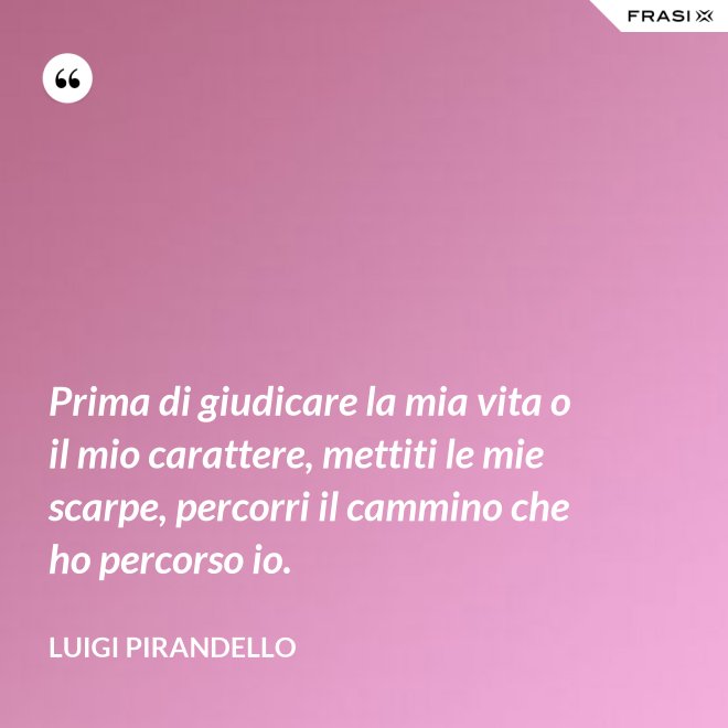 Prima di giudicare la mia vita o il mio carattere, mettiti le mie scarpe, percorri il cammino che ho percorso io. - Luigi Pirandello