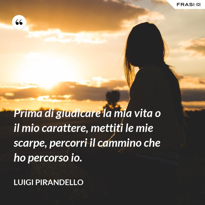 Prima di giudicare la mia vita o il mio carattere, mettiti le mie scarpe, percorri il cammino che ho percorso io. - Luigi Pirandello