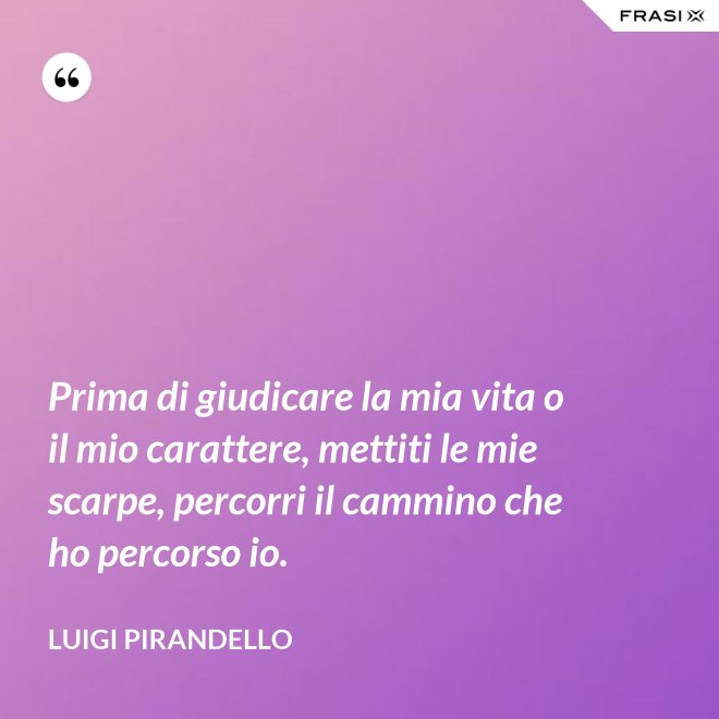 Prima di giudicare la mia vita o il mio carattere, mettiti le mie scarpe, percorri il cammino che ho percorso io. - Luigi Pirandello