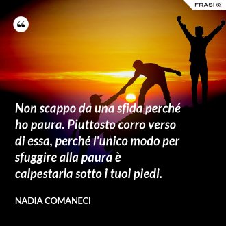 Non scappo da una sfida perché ho paura. Piuttosto corro verso di essa, perché l'unico modo per sfuggire alla paura è calpestarla sotto i tuoi piedi. - Nadia Comaneci