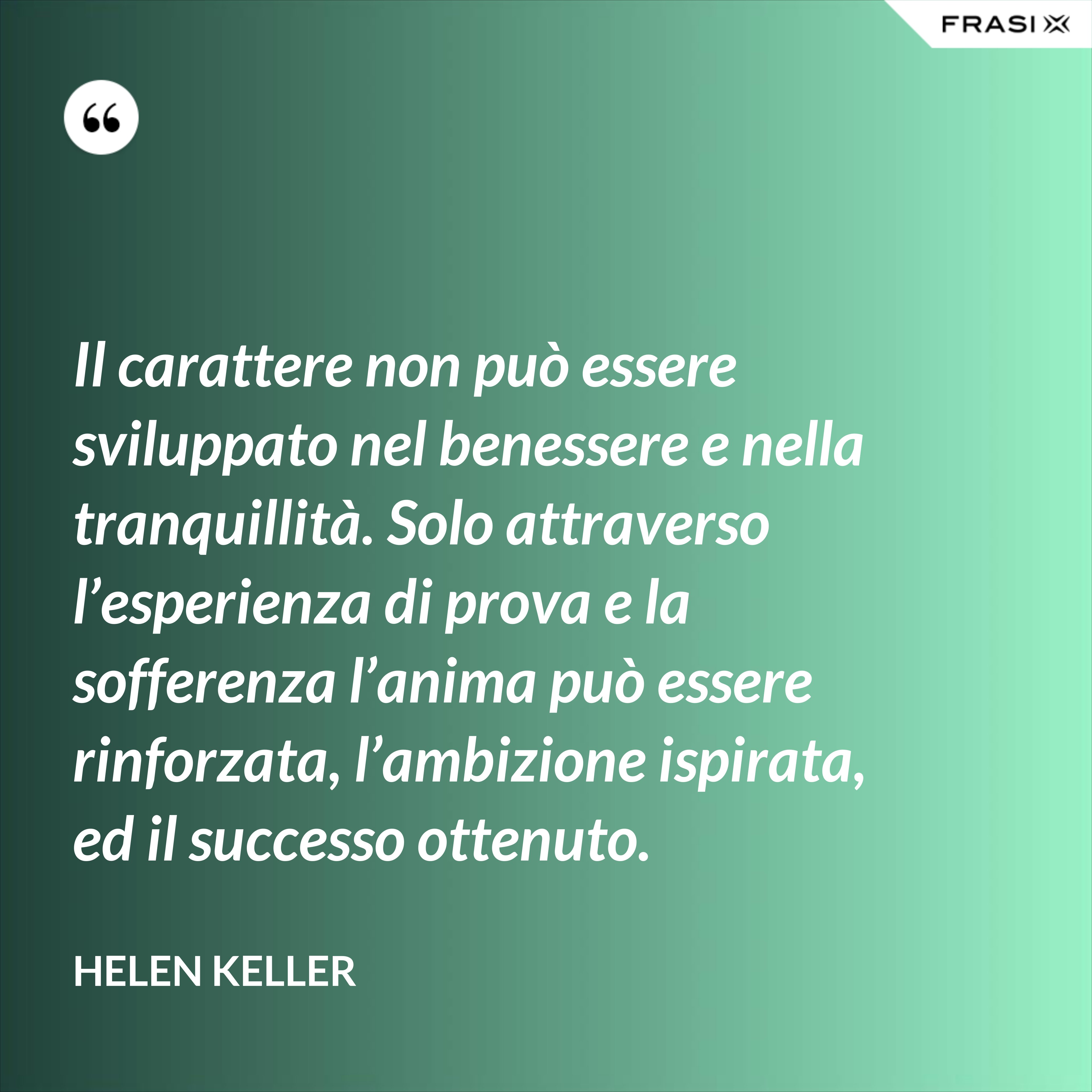 Il carattere non può essere sviluppato nel benessere e nella tranquillità. Solo attraverso l’esperienza di prova e la sofferenza l’anima può essere rinforzata, l’ambizione ispirata, ed il successo ottenuto. - Helen Keller