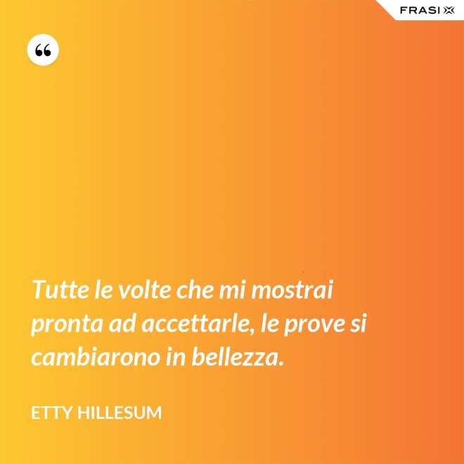 Tutte le volte che mi mostrai pronta ad accettarle, le prove si cambiarono in bellezza. - Etty Hillesum