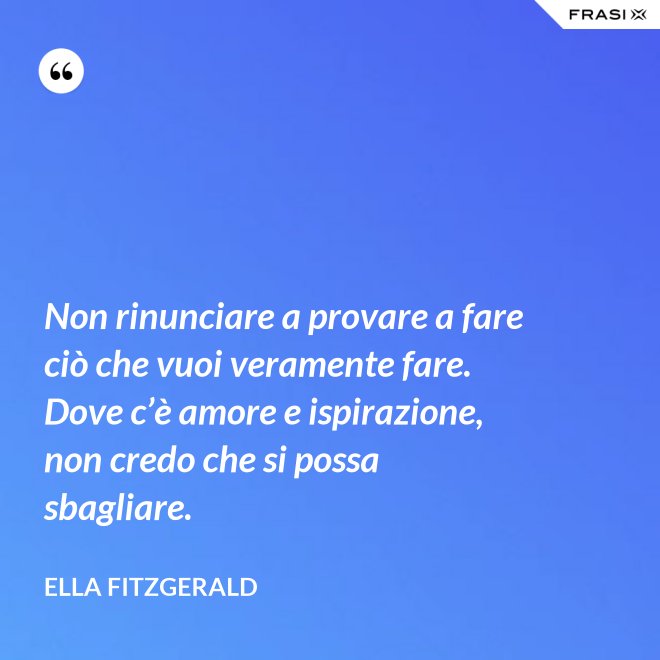 Non rinunciare a provare a fare ciò che vuoi veramente fare. Dove c’è amore e ispirazione, non credo che si possa sbagliare. - Ella Fitzgerald
