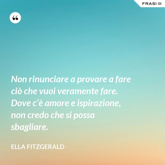 Non rinunciare a provare a fare ciò che vuoi veramente fare. Dove c’è amore e ispirazione, non credo che si possa sbagliare. - Ella Fitzgerald