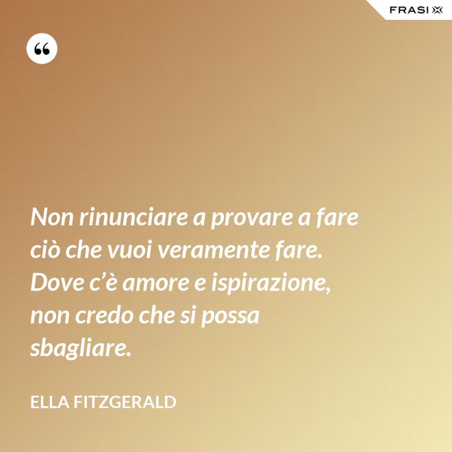 Non rinunciare a provare a fare ciò che vuoi veramente fare. Dove c’è amore e ispirazione, non credo che si possa sbagliare. - Ella Fitzgerald