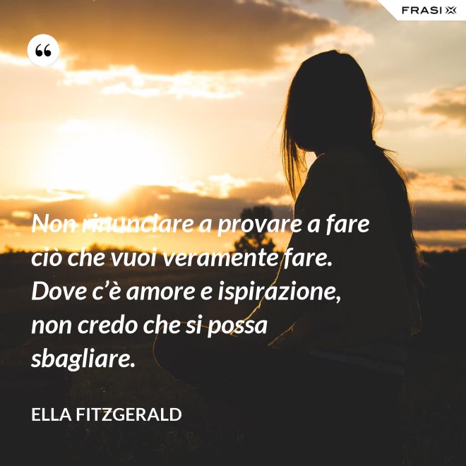 Non rinunciare a provare a fare ciò che vuoi veramente fare. Dove c’è amore e ispirazione, non credo che si possa sbagliare. - Ella Fitzgerald