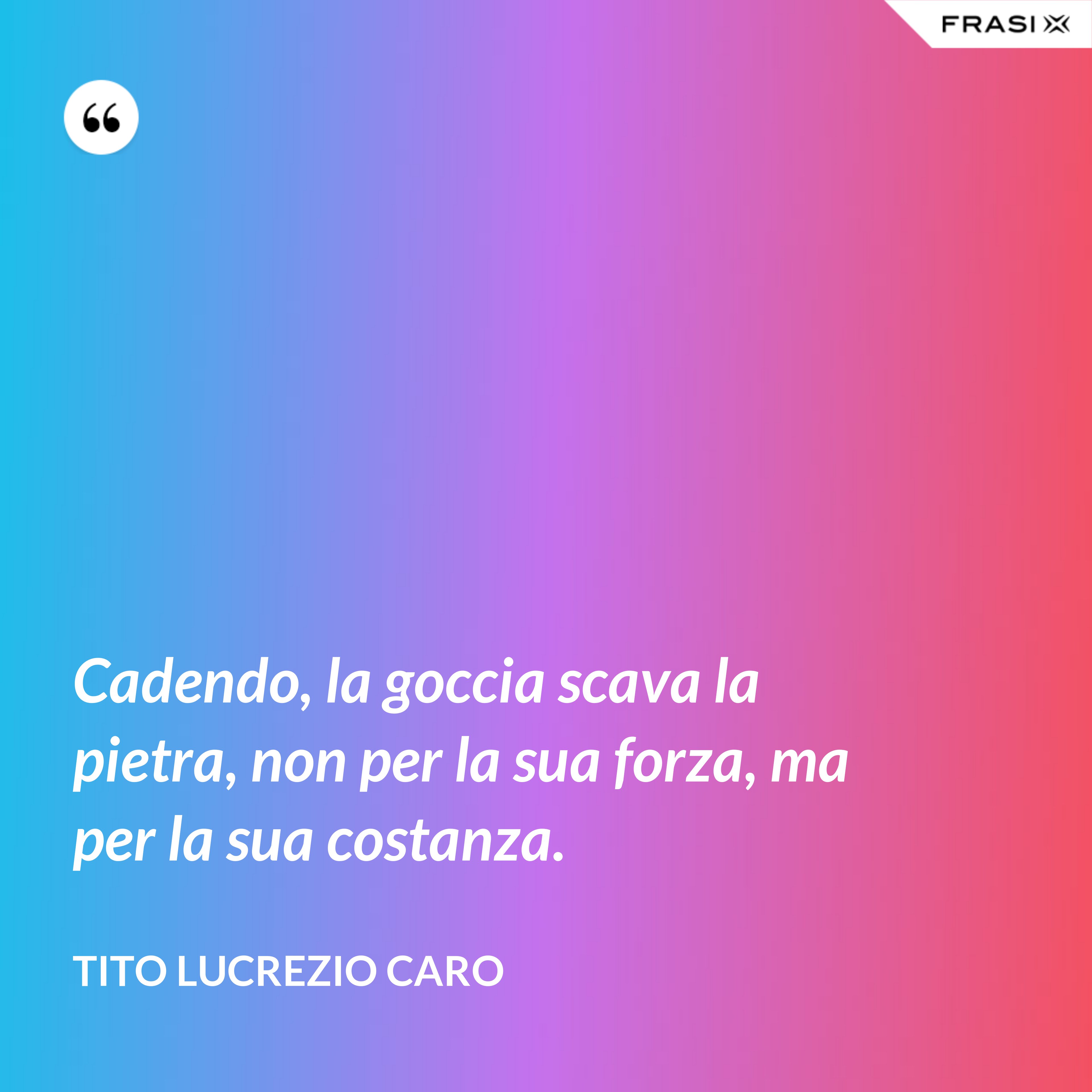 Cadendo, la goccia scava la pietra, non per la sua forza, ma per la sua costanza. - Tito Lucrezio Caro