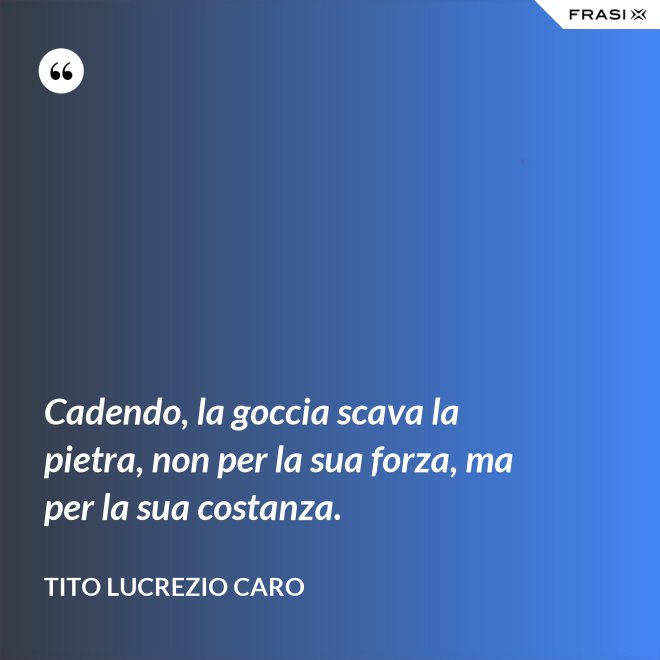 Cadendo, la goccia scava la pietra, non per la sua forza, ma per la sua costanza. - Tito Lucrezio Caro