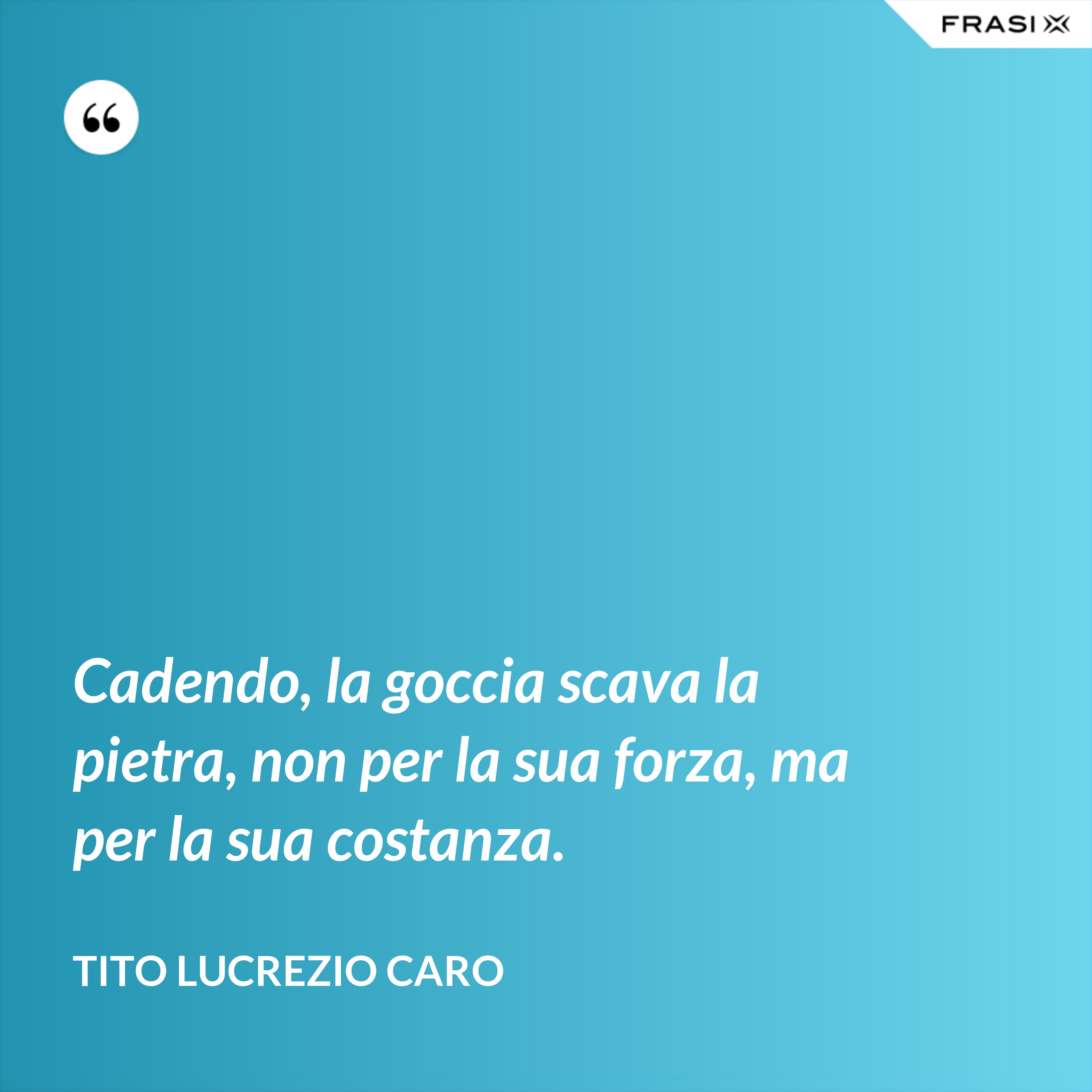 Cadendo, la goccia scava la pietra, non per la sua forza, ma per la sua costanza. - Tito Lucrezio Caro