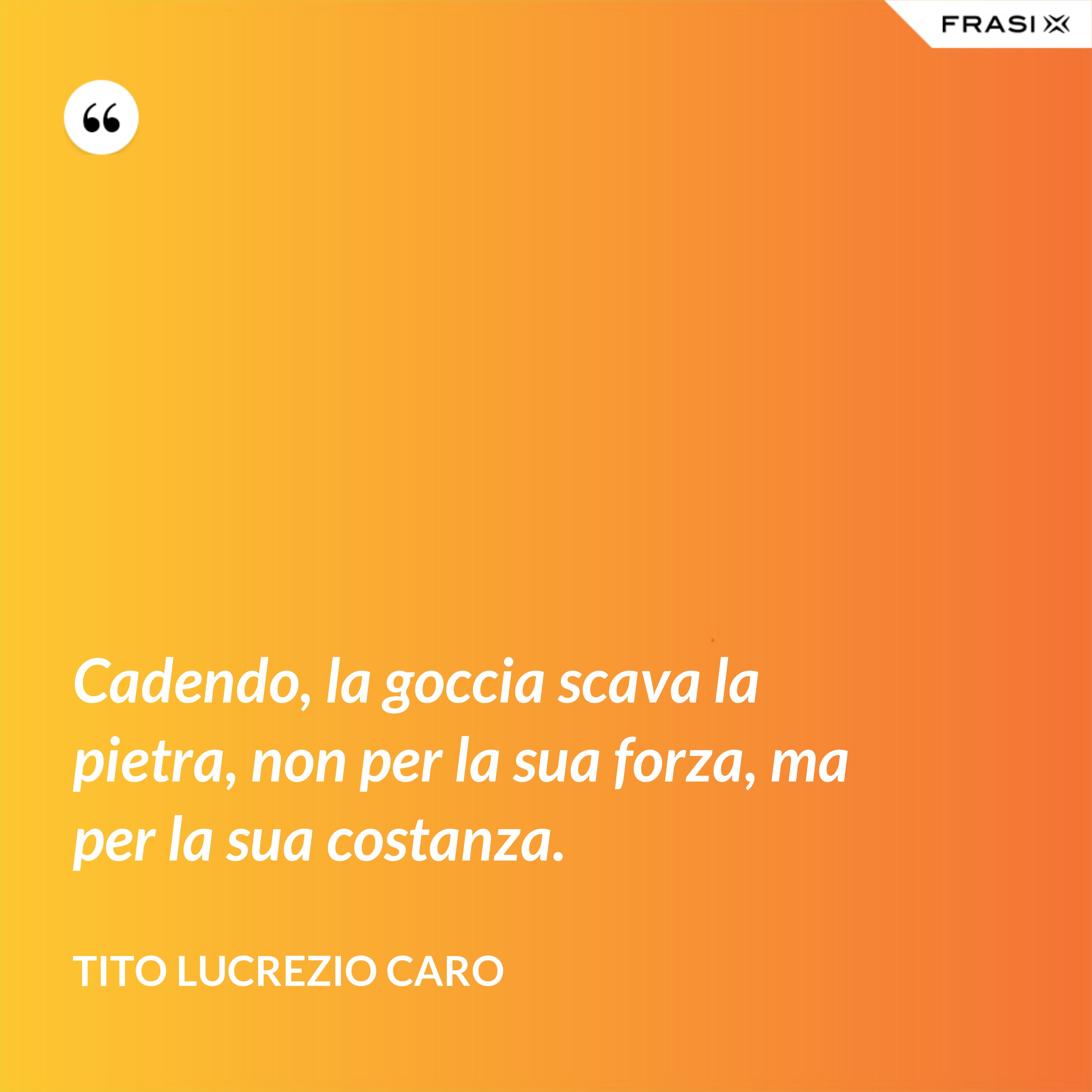 Cadendo, la goccia scava la pietra, non per la sua forza, ma per la sua costanza. - Tito Lucrezio Caro