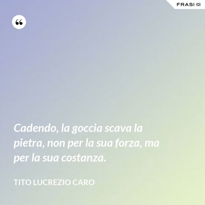Cadendo, la goccia scava la pietra, non per la sua forza, ma per la sua costanza. - Tito Lucrezio Caro