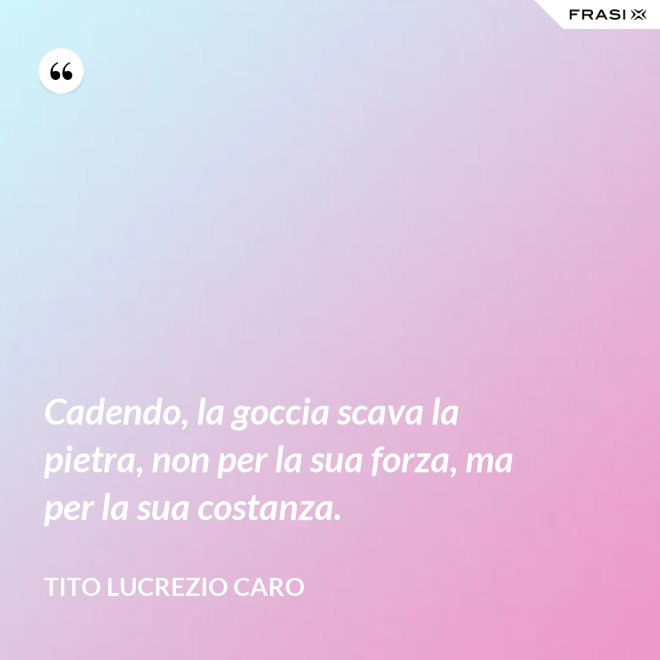 Cadendo, la goccia scava la pietra, non per la sua forza, ma per la sua costanza. - Tito Lucrezio Caro