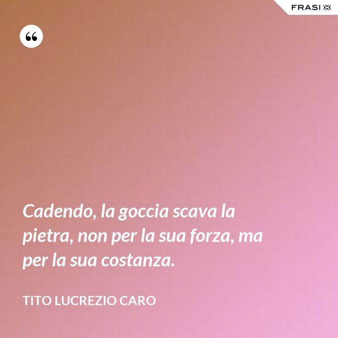 Cadendo, la goccia scava la pietra, non per la sua forza, ma per la sua costanza. - Tito Lucrezio Caro