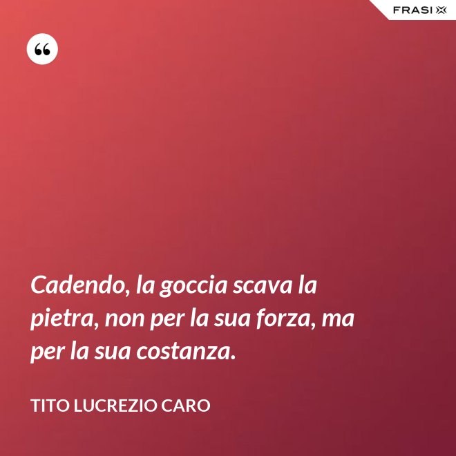 Cadendo, la goccia scava la pietra, non per la sua forza, ma per la sua costanza. - Tito Lucrezio Caro