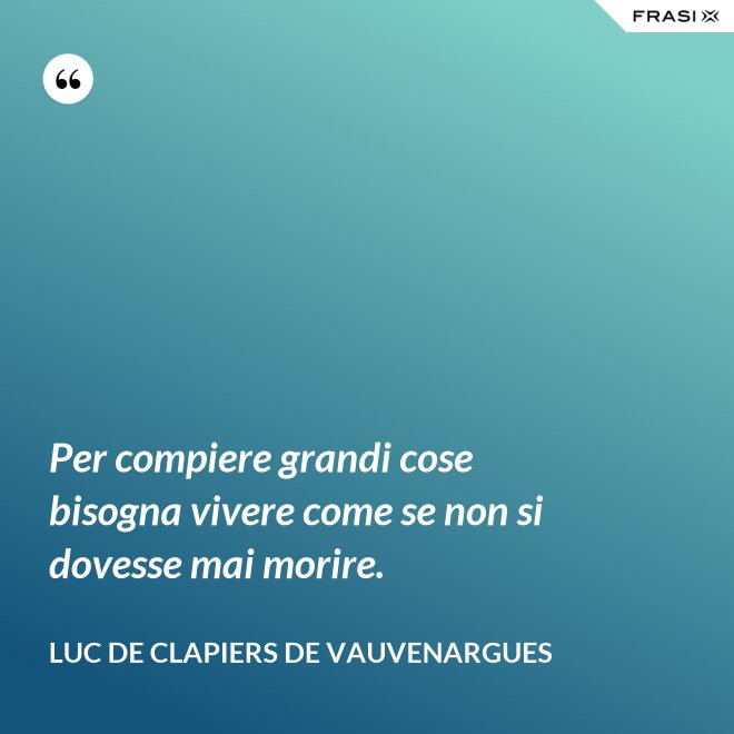 Per compiere grandi cose bisogna vivere come se non si dovesse mai morire. - Luc de Clapiers de Vauvenargues