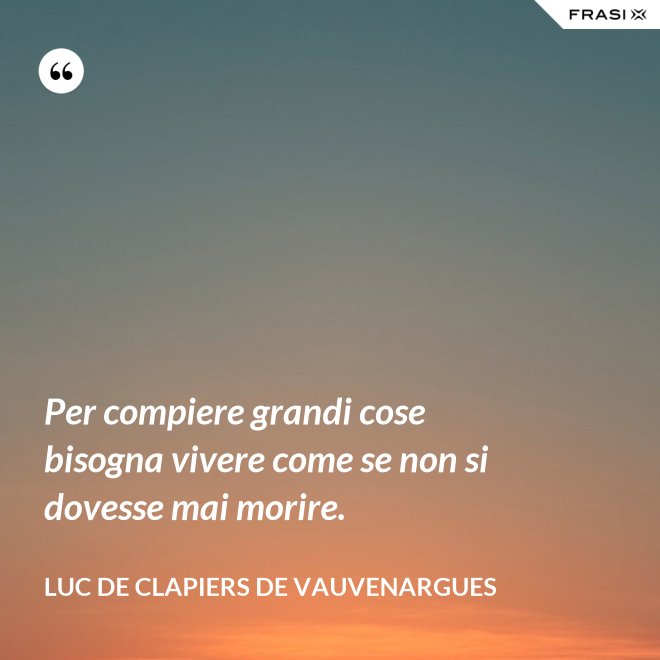 Per compiere grandi cose bisogna vivere come se non si dovesse mai morire. - Luc de Clapiers de Vauvenargues