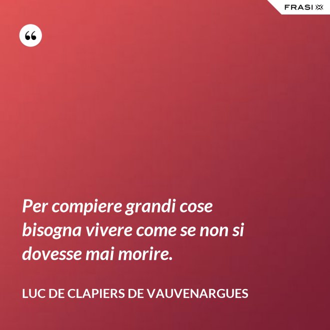 Per compiere grandi cose bisogna vivere come se non si dovesse mai morire. - Luc de Clapiers de Vauvenargues