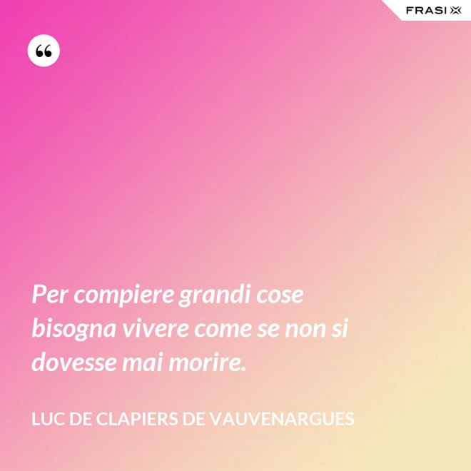 Per compiere grandi cose bisogna vivere come se non si dovesse mai morire. - Luc de Clapiers de Vauvenargues