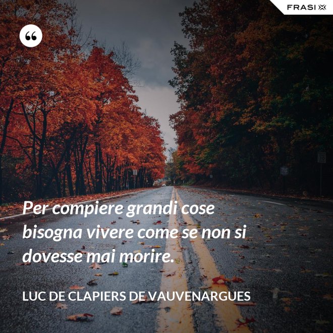 Per compiere grandi cose bisogna vivere come se non si dovesse mai morire. - Luc de Clapiers de Vauvenargues