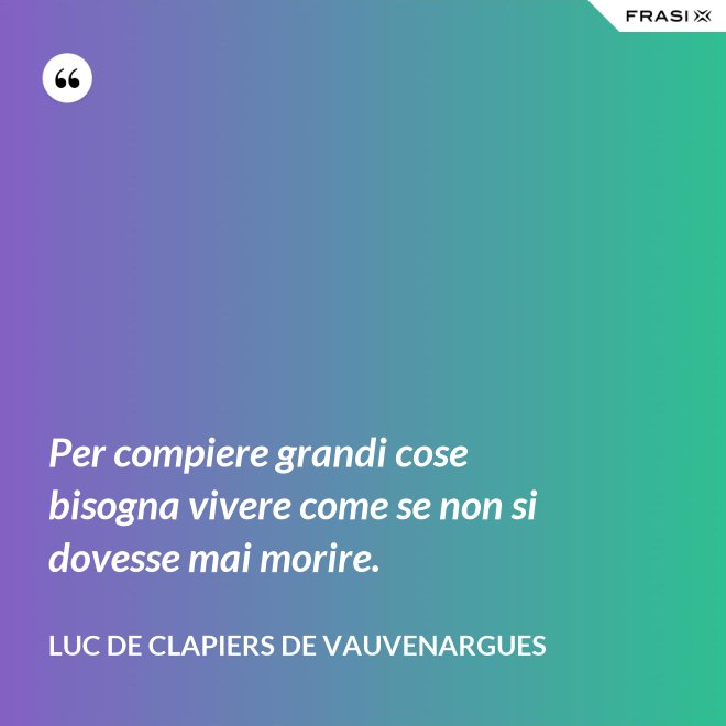 Per compiere grandi cose bisogna vivere come se non si dovesse mai morire. - Luc de Clapiers de Vauvenargues