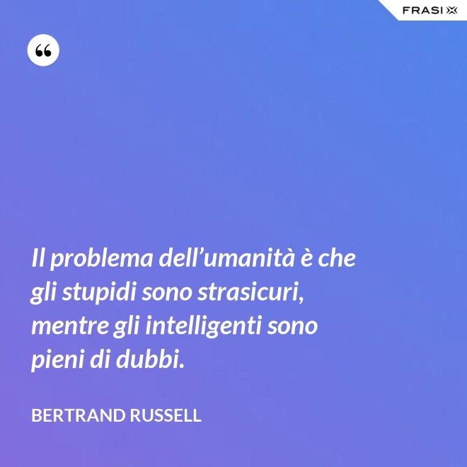 Il problema dell’umanità è che gli stupidi sono strasicuri, mentre gli intelligenti sono pieni di dubbi. - Bertrand Russell