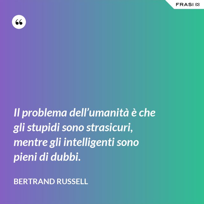 Il problema dell’umanità è che gli stupidi sono strasicuri, mentre gli intelligenti sono pieni di dubbi. - Bertrand Russell