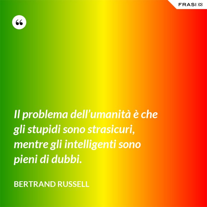 Il problema dell’umanità è che gli stupidi sono strasicuri, mentre gli intelligenti sono pieni di dubbi. - Bertrand Russell