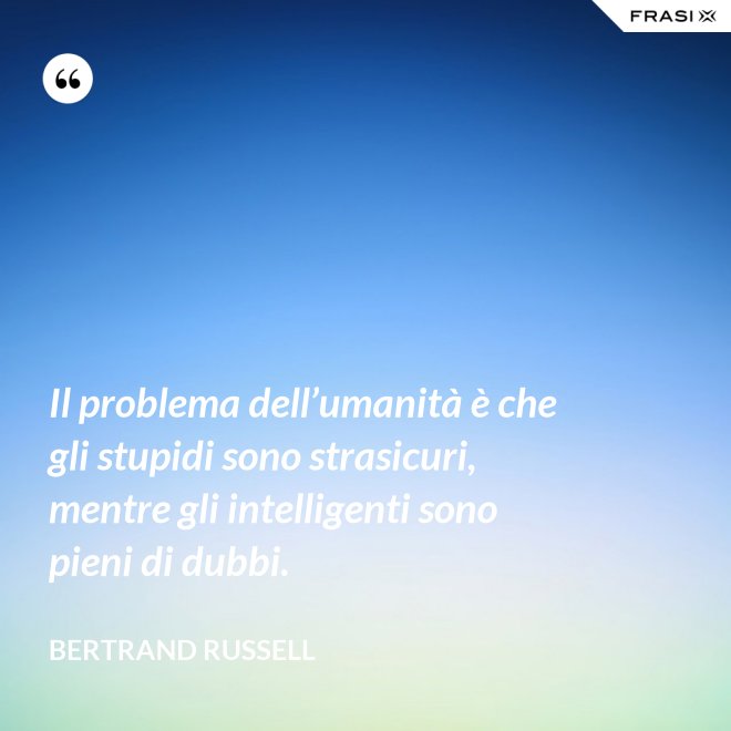 Il problema dell’umanità è che gli stupidi sono strasicuri, mentre gli intelligenti sono pieni di dubbi. - Bertrand Russell
