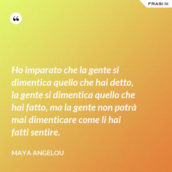 Ho imparato che la gente si dimentica quello che hai detto, la gente si dimentica quello che hai fatto, ma la gente non potrà mai dimenticare come li hai fatti sentire. - Maya Angelou