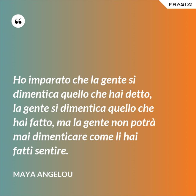 Ho imparato che la gente si dimentica quello che hai detto, la gente si dimentica quello che hai fatto, ma la gente non potrà mai dimenticare come li hai fatti sentire. - Maya Angelou