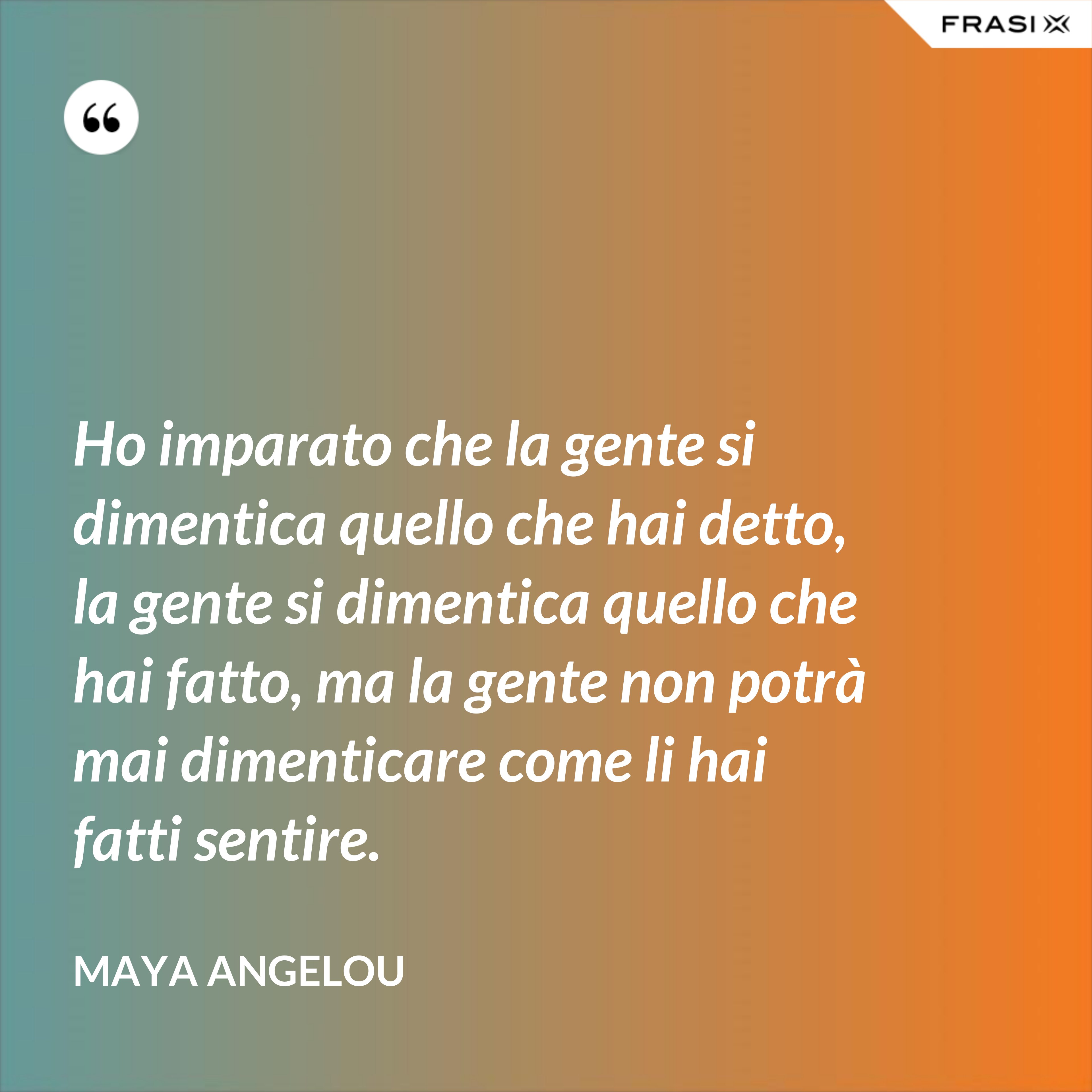 Ho imparato che la gente si dimentica quello che hai detto, la gente si dimentica quello che hai fatto, ma la gente non potrà mai dimenticare come li hai fatti sentire. - Maya Angelou