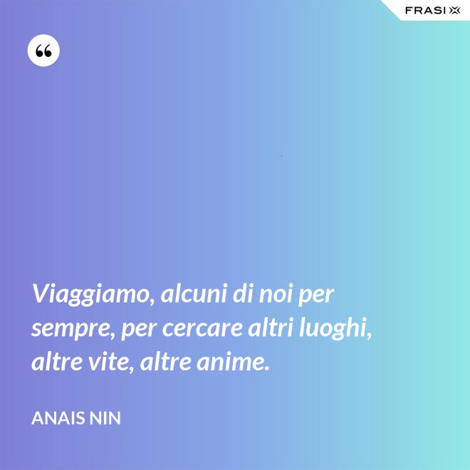 Viaggiamo, alcuni di noi per sempre, per cercare altri luoghi, altre vite, altre anime. - Anais Nin