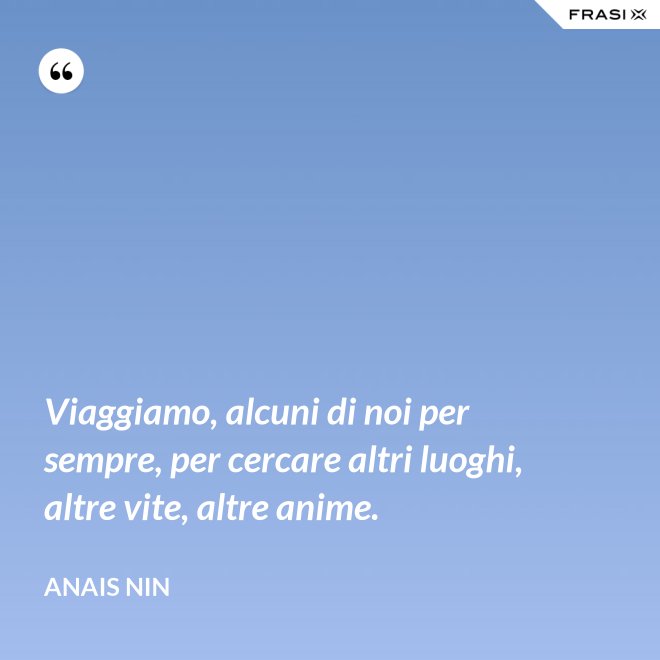 Viaggiamo, alcuni di noi per sempre, per cercare altri luoghi, altre vite, altre anime. - Anais Nin