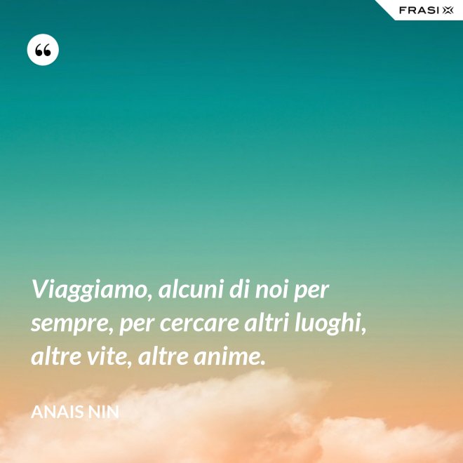 Viaggiamo, alcuni di noi per sempre, per cercare altri luoghi, altre vite, altre anime. - Anais Nin