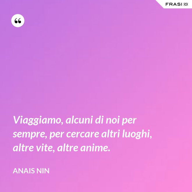 Viaggiamo, alcuni di noi per sempre, per cercare altri luoghi, altre vite, altre anime. - Anais Nin