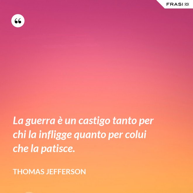 La guerra è un castigo tanto per chi la infligge quanto per colui che la patisce. - Thomas Jefferson