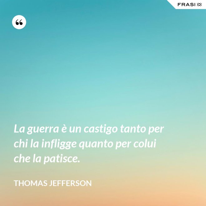 La guerra è un castigo tanto per chi la infligge quanto per colui che la patisce. - Thomas Jefferson