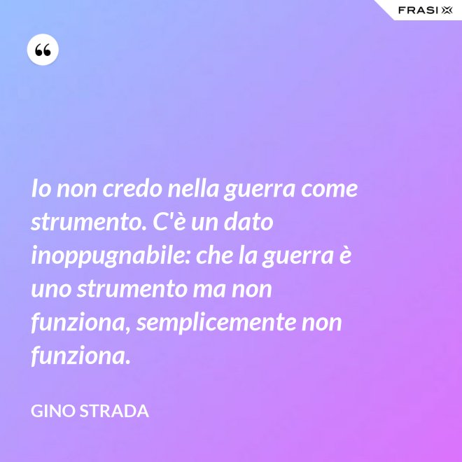 Io non credo nella guerra come strumento. C'è un dato inoppugnabile: che la guerra è uno strumento ma non funziona, semplicemente non funziona. - Gino Strada