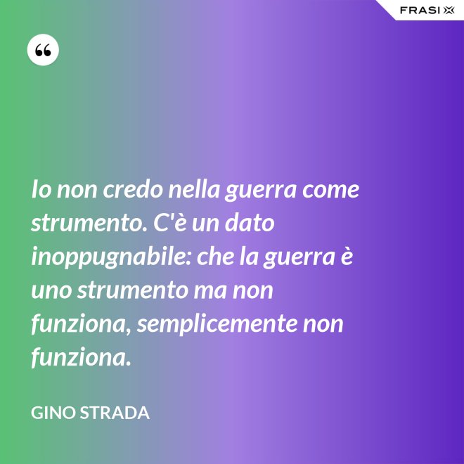 Io non credo nella guerra come strumento. C'è un dato inoppugnabile: che la guerra è uno strumento ma non funziona, semplicemente non funziona. - Gino Strada