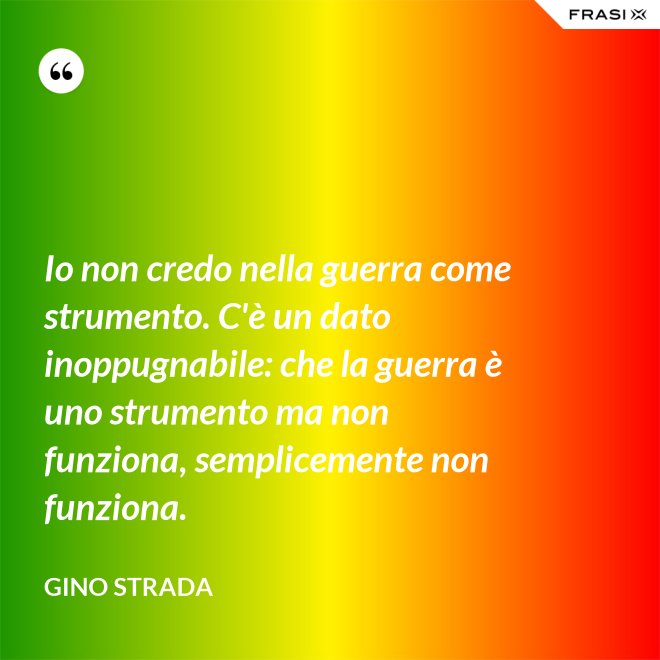 Io non credo nella guerra come strumento. C'è un dato inoppugnabile: che la guerra è uno strumento ma non funziona, semplicemente non funziona. - Gino Strada